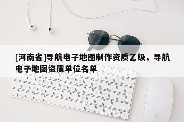 [河南省]导航电子地图制作资质乙级，导航电子地图资质单位名单