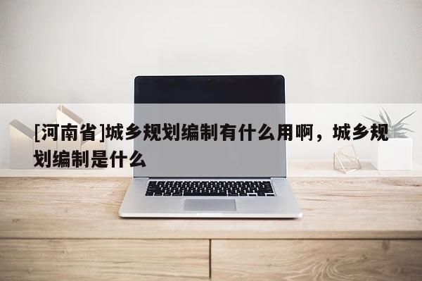 [河南省]城乡规划编制有什么用啊，城乡规划编制是什么