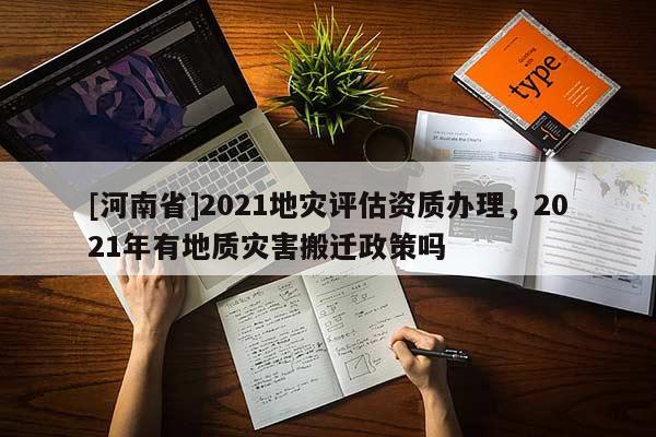 [河南省]2021地灾评估资质办理，2021年有地质灾害搬迁政策吗
