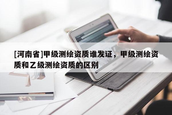 [河南省]甲级测绘资质谁发证，甲级测绘资质和乙级测绘资质的区别