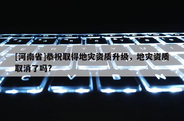 [河南省]恭祝取得地灾资质升级，地灾资质取消了吗?