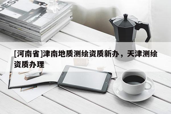 [河南省]津南地质测绘资质新办，天津测绘资质办理