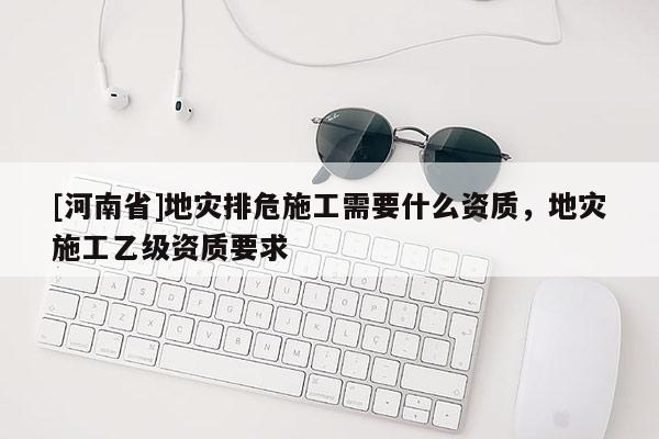 [河南省]地灾排危施工需要什么资质，地灾施工乙级资质要求