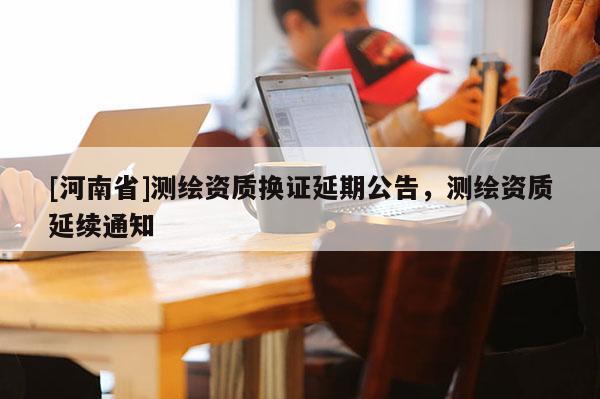[河南省]测绘资质换证延期公告，测绘资质延续通知
