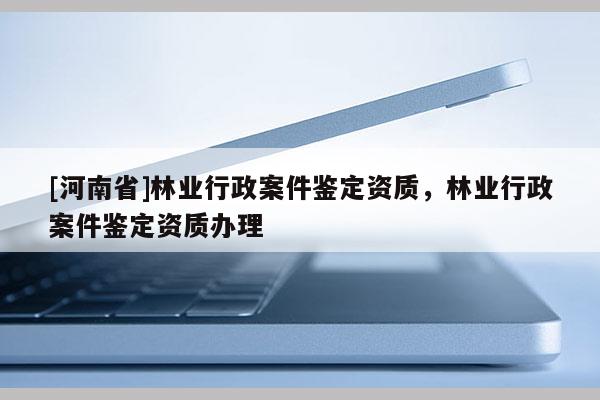 [河南省]林业行政案件鉴定资质，林业行政案件鉴定资质办理