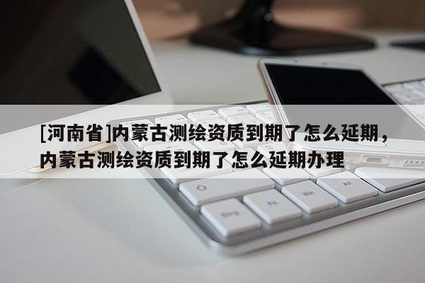 [河南省]内蒙古测绘资质到期了怎么延期，内蒙古测绘资质到期了怎么延期办理