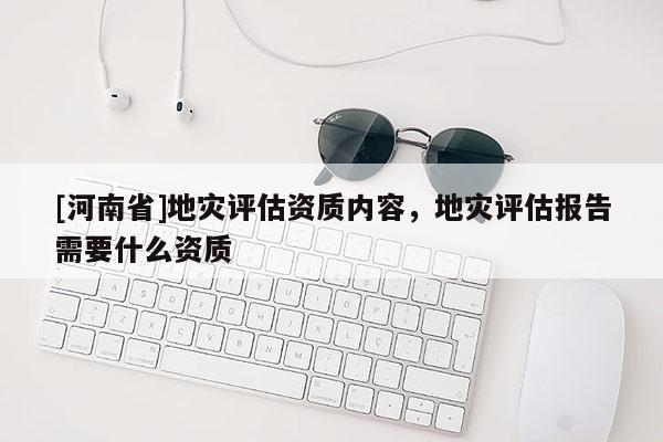[河南省]地灾评估资质内容，地灾评估报告需要什么资质
