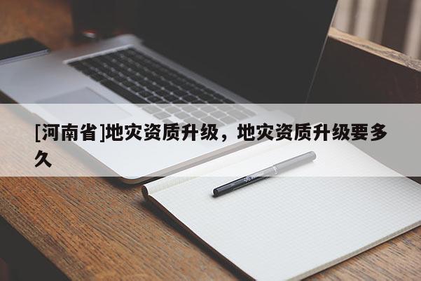 [河南省]地灾资质升级，地灾资质升级要多久