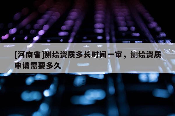 [河南省]测绘资质多长时间一审，测绘资质申请需要多久