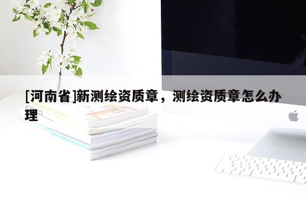 [河南省]新测绘资质章，测绘资质章怎么办理