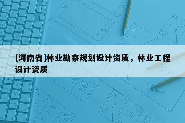 [河南省]林业勘察规划设计资质，林业工程设计资质