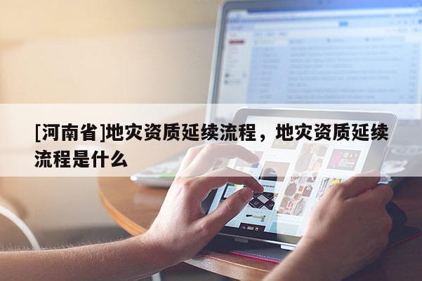 [河南省]地灾资质延续流程，地灾资质延续流程是什么