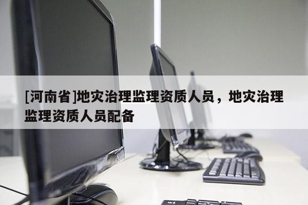[河南省]地灾治理监理资质人员，地灾治理监理资质人员配备