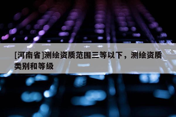 [河南省]测绘资质范围三等以下，测绘资质类别和等级
