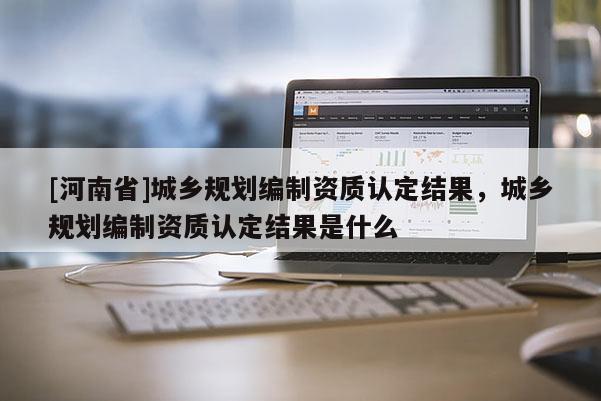 [河南省]城乡规划编制资质认定结果，城乡规划编制资质认定结果是什么