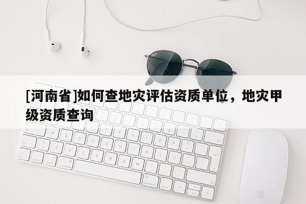 [河南省]如何查地灾评估资质单位，地灾甲级资质查询