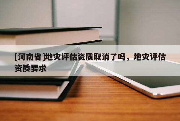 [河南省]地灾评估资质取消了吗，地灾评估资质要求