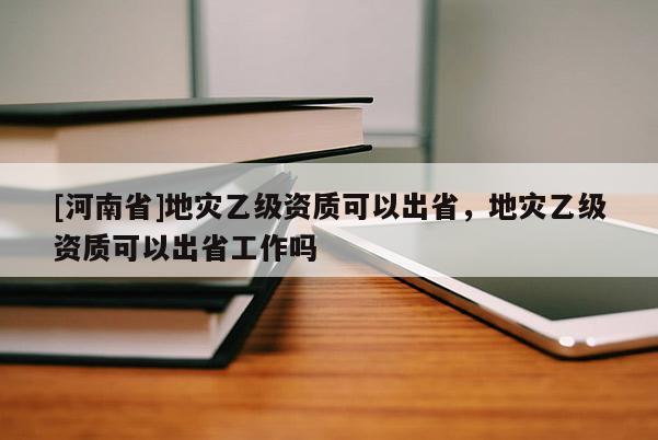 [河南省]地灾乙级资质可以出省，地灾乙级资质可以出省工作吗