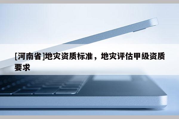 [河南省]地灾资质标准，地灾评估甲级资质要求