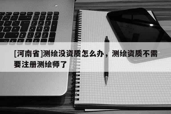 [河南省]测绘没资质怎么办，测绘资质不需要注册测绘师了