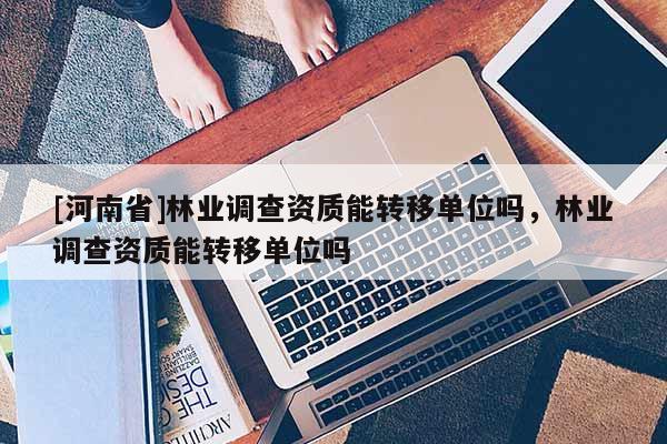 [河南省]林业调查资质能转移单位吗，林业调查资质能转移单位吗