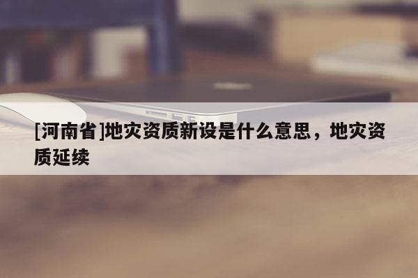 [河南省]地灾资质新设是什么意思，地灾资质延续