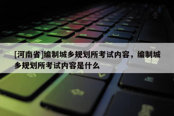 [河南省]编制城乡规划所考试内容，编制城乡规划所考试内容是什么