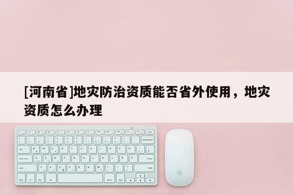 [河南省]地灾防治资质能否省外使用，地灾资质怎么办理