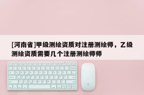 [河南省]甲级测绘资质对注册测绘师，乙级测绘资质需要几个注册测绘师师