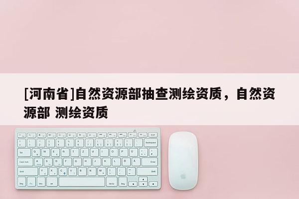 [河南省]自然资源部抽查测绘资质，自然资源部 测绘资质