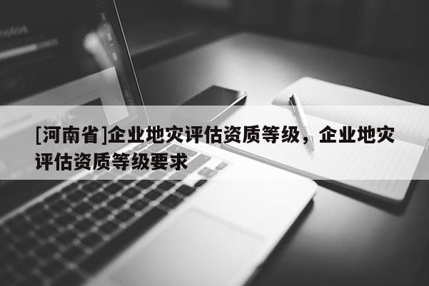 [河南省]企业地灾评估资质等级，企业地灾评估资质等级要求