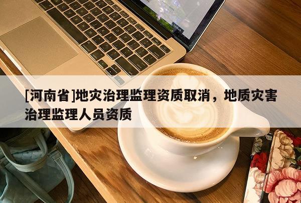 [河南省]地灾治理监理资质取消，地质灾害治理监理人员资质