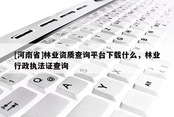 [河南省]林业资质查询平台下载什么，林业行政执法证查询