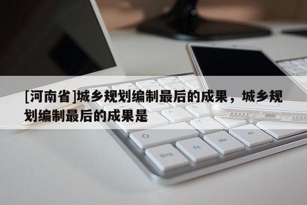 [河南省]城乡规划编制最后的成果，城乡规划编制最后的成果是