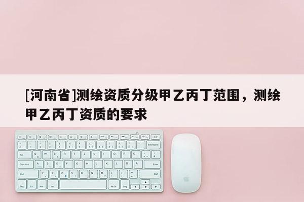 [河南省]测绘资质分级甲乙丙丁范围，测绘甲乙丙丁资质的要求