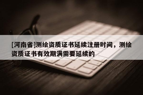 [河南省]测绘资质证书延续注册时间，测绘资质证书有效期满需要延续的