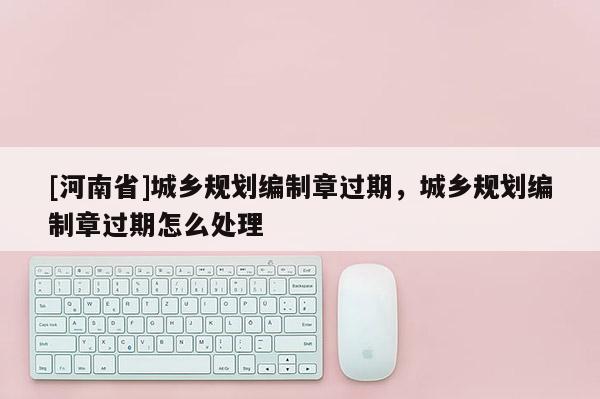 [河南省]城乡规划编制章过期，城乡规划编制章过期怎么处理