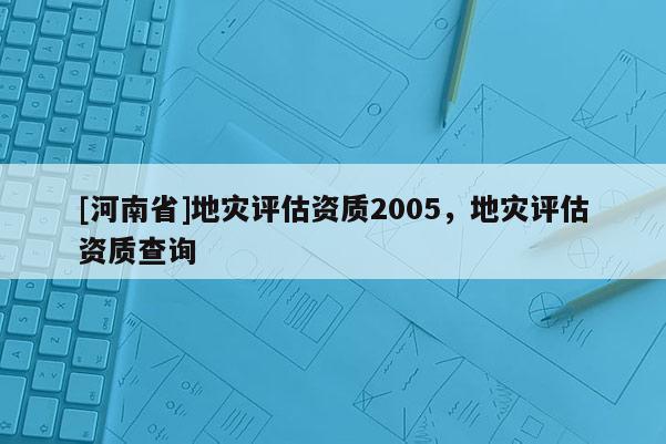 [河南省]地灾评估资质2005，地灾评估资质查询