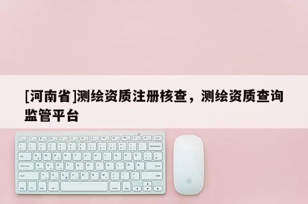 [河南省]测绘资质注册核查，测绘资质查询监管平台