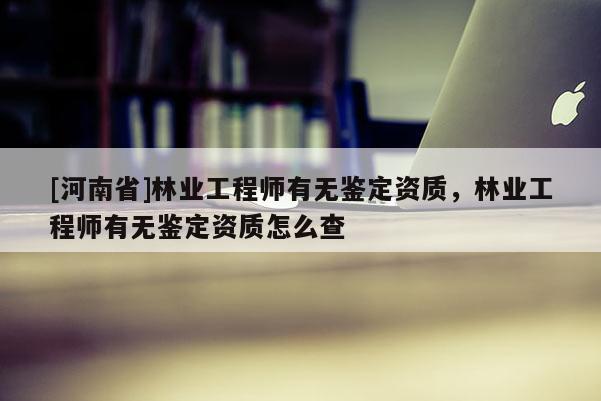 [河南省]林业工程师有无鉴定资质，林业工程师有无鉴定资质怎么查