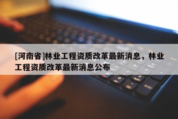 [河南省]林业工程资质改革最新消息，林业工程资质改革最新消息公布