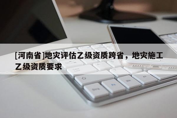 [河南省]地灾评估乙级资质跨省，地灾施工乙级资质要求