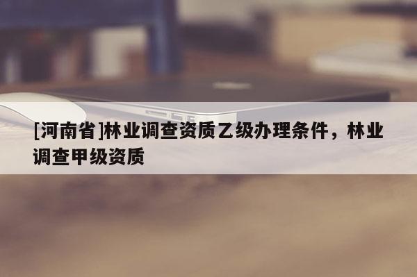 [河南省]林业调查资质乙级办理条件，林业调查甲级资质