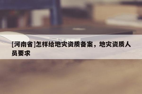 [河南省]怎样给地灾资质备案，地灾资质人员要求