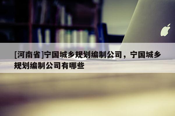 [河南省]宁国城乡规划编制公司，宁国城乡规划编制公司有哪些