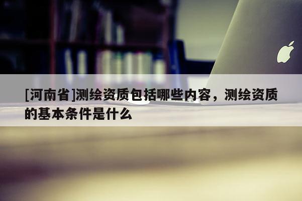 [河南省]测绘资质包括哪些内容，测绘资质的基本条件是什么