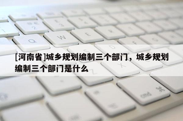 [河南省]城乡规划编制三个部门，城乡规划编制三个部门是什么