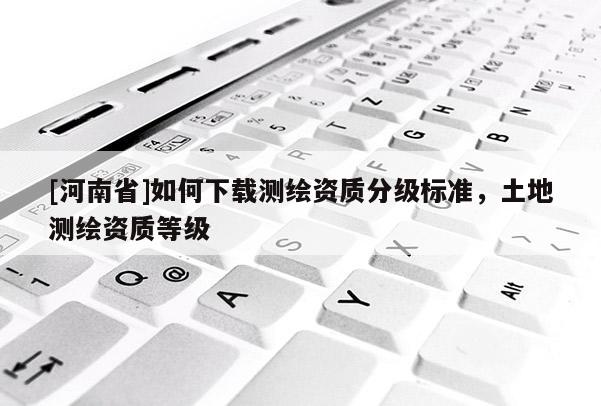 [河南省]如何下载测绘资质分级标准，土地测绘资质等级