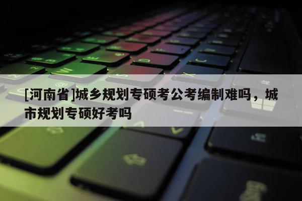 [河南省]城乡规划专硕考公考编制难吗，城市规划专硕好考吗