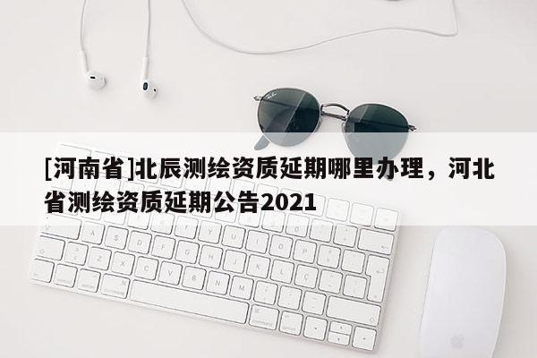 [河南省]北辰测绘资质延期哪里办理，河北省测绘资质延期公告2021